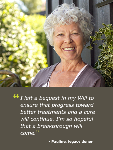 "I left a bequest in my Will to ensure that progress toward better treatments and a cure will continue. I'm so hopeful that a breakthrough will come."